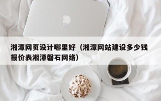 云南湘潭网页设计哪里好（湘潭网站建设多少钱 报价表湘潭磐石网络）