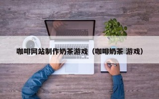 云南咖啡网站制作奶茶游戏（咖啡奶茶 游戏）