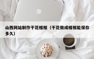 云南山西网站制作干花相框（干花做成相框能保存多久）