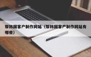 云南帮韩国客户制作网站（帮韩国客户制作网站有哪些）